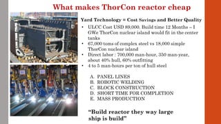 • ULCC Cost USD 89,000. Build time 12 Months – I
GWe ThorCon nuclear island would fit in the center
tanks
• 67,000 toms of complex steel vs 18,000 simple
ThorCon nuclear island
• Direct labor : 700,000 man-hour, 350 man-year,
about 40% hull, 60% outfitting
• 4 to 5 man-hours per ton of hull steel
A. PANEL LINES
B. ROBOTIC WELDING
C. BLOCK CONSTRUCTION
D. SHORT TIME FOR COMPLETION
E. MASS PRODUCTION
What makes ThorCon reactor cheap
Yard Technology = Cost Savings and Better Quality
“Build reactor they way large
ship is build”
 