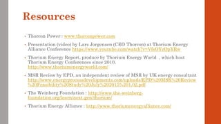 Resources
• Thorcon Power : www.thorconpower.com
• Presentation (video) by Lars Jorgensen (CEO Thorcon) at Thorium Energy
Alliance Conference https://www.youtube.com/watch?v=VfsOYzOpYRw
• Thorium Energy Report, produce by Thorium Energy World , which host
Thorium Energy Conferences since 2010.
http://www.thoriumenergyworld.com/
• MSR Review by EPD, an independent review of MSR by UK energy consultant
http://www.energyprocessdevelopments.com/uploads/EPD%20MSR%20Review
%20Feasibility%20Study%20July%202015%201.02.pdf
• The Weinberg Foundation : http://www.the-weinberg-
foundation.org/learn/next-gen/thorium/
• Thorium Energy Alliance : http://www.thoriumenergyalliance.com/
 