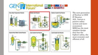 The next generation
of Nuclear is GEN
IV Reactor.
ALL feature a
passive safety
system and more
economical.
MSR has the most
simplest design
thus has the
highest safety, the
most economic and
efficient of all
 