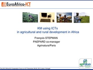 KM using ICTs
                           in agricultural and rural development in Africa
                                                      François STEPMAN
                                                     PAEPARD co-manager
                                                        Agrinatura/Paris




The 2012 Africa-EU Cooperation Forum on ICT November 28-29, 2012 Lisbon, Portugal
 