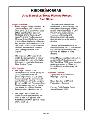 June 2014
Utica Marcellus Texas Pipeline Project
Fact Sheet
Project Overview:
• Kinder Morgan Energy Partners, L.P.
(Kinder Morgan), and MarkWest
Utica EMG, L.L.C. (MarkWest Utica
EMG), a joint venture between
MarkWest Energy Partners, L.P.
(MarkWest) and The Energy and
Minerals Group (EMG), have signed
a letter of intent to form a midstream
joint venture (JV) to pursue a critical
new project to support producers in
the Utica and Marcellus shales in
Ohio, Pennsylvania and West
Virginia.
• The proposed UMTP project will
enable the transportation of natural
gas liquids (NGL) from Uhrichsville,
Ohio area to existing facilities near
Mont Belvieu, Texas.
NGL Pipeline:
• The project consists of the
development of a natural gas liquids
(NGL) pipeline from the JV
processing complex to Gulf Coast
facilities through the conversion of
over 1,005 miles of Kinder Morgan’s
24-inch and 26-inch Tennessee Gas
Pipeline system currently in natural
gas service from Mercer County,
Pennsylvania to Natchitoches, La.
• The project also includes the
construction of approximately 200
miles of new NGL pipeline from
Natchitoches to Mont Belvieu, Texas
and/or south La.
• The project also includes the
construction of approximately 160
miles of new natural gas and NGL
laterals and interconnects in Ohio,
Pennsylvania, West Virginia,
Tennessee, Kentucky, and
Mississippi, which will supply
alternate sources to the existing
pipeline.
• The NGL pipeline would have an
initial capacity of 150,000 barrels-per-
day, and be expandable to 400,000
bpd with the addition of pump
stations.
• Kinder Morgan would own at least 75
percent of the NGL pipeline and
MarkWest Utica EMG would have the
option to invest up to 25 percent.
Kinder Morgan would operate the
pipeline.
Projected Timeline:
• Agency and Public Outreach
Meetings – Ongoing
• Route Selection and Permit
Preparation – Ongoing
• Planned Full In-Service Date –
Second Quarter 2017
 