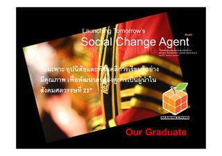 Launching Tomorrow’s                                      Goal:


                Social Change Agent           "Fosteringqualitylearningattitudefor
                                              personaldevelopmenttowardsleadershipin
                                              the21st CenturySociety"




“บ่ มเพาะอุปนิสัยและทัศนคติการเรี ยนรู้ อย่ าง
มคุณภาพ เพอพฒนาตนเองสู่ การเปนผู้ นําใน
  ี       ่ื ั              ป็       ใ
สังคมศตวรรษที่21”



                                 Our Graduate
 