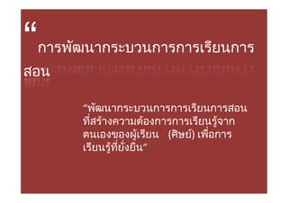 การพัฒนากระบวนการการเรียนการ
สอน

      “พัฒนากระบวนการการเรียนการสอน
      ทสรางความตองการการเรยนรูจาก
      ทีสรางความตองการการเรียนรจาก
        ่ ้        ้                ้
      ตนเองของผู้เรียน (ศิ ษย)เพือการ
                             ์    ่
      เรยนรูทยงยน
      เรียนรทียงยืน”
            ้ ่ ่ั
 