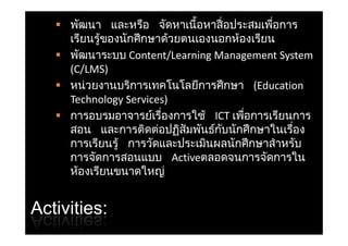  พัฒนา และหรือ จัดหาเนื้อหาสื่ อประสมเพือการ
                                             ่
     เรยนรูของนกศกษาดวยตนเองนอกหองเรยน
     เรียนรของนักศึ กษาดวยตนเองนอกห้องเรียน
            ้               ้
    พัฒนาระบบ Content/LearningManagementSystem
     (C/LMS)
    หน่วยงานบริการเทคโนโลยีการศึ กษา (Education
     TechnologyServices) )
    การอบรมอาจารยเรืองการใช้ ICTเพือการเรียนการ
                      ์ ่             ่
     สอน และการติดตอปฏิสัมพันธกับนักศึ กษาในเรือง
                        ่        ์                ่
     การเรียนรู้ การวัดและประเมินผลนักศึ กษาสํ าหรับ
     การจัดการสอนแบบ Activeตลอดจนการจัดการใน
     ห้องเรียนขนาดใหญ    ่


Activities:
 