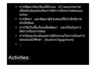  การพัฒนาห้องเรียนทีมระบบ ICTและบรรยกาศ
                         ่ ี
     เพอสนบสนุ นสงเสรมการจดการเรยนการสอนแบบ
     เพือสนับสนนส่งเสริมการจัดการเรียนการสอนแบบ
        ่
     Active
    การจัดหา และพฒนาผูช่วยสอนทีมประสิ ทธิภาพ
     การจดหา และพัฒนาผ้ วยสอนทมประสทธภาพ
                                     ่ ี
     ประสิ ทธิผล
    การวิจยใ นเรียนเพือพัฒนา และปรับป งการ
           ิ ั ในชั้ั ี   ื่ ั         ป ั ปรุ
     จัดการเรียนการสอน
    การวัดและประเมินผลการมีส่วนรวมในการเรียนการ
     สอนของนักศึ กษา (StudentEngagement)
    …



Activities:
 