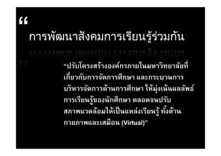 การพัฒนาสั งคมการเรียนรูรวมกัน
                        ู้ ่

      “ปรับโครงสร้างองค์กรภายในมหาวิทยาลัยที่
      เกยวกบการจดการศกษา
      เกี่ยวกับการจัดการศึกษา และกระบวนการ
      บริหารจัดการด้านการศึกษา ให้ม่งเน้ นผลลัพธ์
                                    ุ
      การเรียนรู้ของนักศึกษา ตลอดจนปรับ
      สภาพแวดลอมใหเปนแหลงเรยนรู ทงดาน
      สภาพแวดล้อมให้เป็ นแหล่งเรียนร้ ทังด้าน
                                        ้
      กายภาพและเสมือน (Virtual)”
 