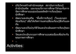  ปรับโครงสรางสํ านักหอสมุด สถาบันการเรียนรู้
                  ้
     สานกบณฑต และกองบรการการศกษาใหรองรบการ
     สํ านักบัณฑิต และกองบริการการศึ กษาให้รองรับการ
     จัดการศึ กษาแบบมุงเน้นผลลัพธการเรียนรูของ
                        ่           ์        ้
     นกศกษา
     นักศึ กษา
    พัฒนาและส่งเสริม “พืนทีการเรียนรู้ (ในและนอก
                              ้ ่
     หองเรยน)”เพอใหเกดการแลกเปลยนเรยนรูซงกันและ
     ห้องเรียน)” เพือให้เกิดการแลกเปลียนเรียนรซึงกนและ
                    ่                 ่        ้ ่
     กัน
    พัฒนาและปรับป งวิธวดและประเมินผลการเรียนรูของ
        ั       ป ั ปรุ ิ ี ั     ป     ิ          ี ้
     นักศึ กษา
    วัดและประเมินระบบการศึ กษาแบบตอเนื่องเพือประกัน
                                          ่      ่
     คุณภาพการศึ กษา
    …
Activities:
 