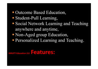 OOutcome B d Ed
              Based Education,
                            i
    Student-Pull Learning
     Student Pull Learning,
    Social Network Learning and Teaching
     anywhere and anytime,
    Non Aged group Education
     Non-Aged         Education,
    Personalized Learning and Teaching.
                         g            g

KMUTT‐Education3
KMUTT‐Education3.0   Features:
                      F
 
