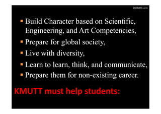 Graduate (cont'd)




  Build Character based on Scientific,
   Engineering,
   Engineering and Art Competencies,
                          Competencies
  Prepare for global society,
  Live with diversity,
                      y
  Learn to learn, think, and communicate,
  Prepare them for non-existing career.

KMUTTmusthelpstudents:
 