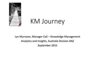 KM Journey
Lyn Murnane, Manager CoE – Knowledge Management
Analytics and Insights, Australia Division ANZ
September 2015
 