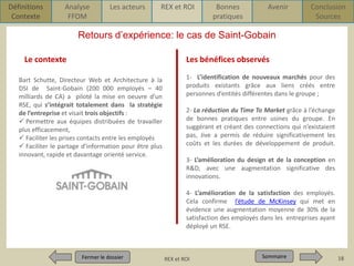 Définitions
Contexte

Analyse
FFOM

Les acteurs

REX et ROI

Bonnes
pratiques

Avenir

Conclusion
Sources

Retours d’expérience: le cas de Saint-Gobain
Le contexte

Les bénéfices observés

Bart Schutte, Directeur Web et Architecture à la
DSI de Saint-Gobain (200 000 employés – 40
milliards de CA) a piloté la mise en oeuvre d’un
RSE, qui s’intégrait totalement dans la stratégie
de l’entreprise et visait trois objectifs :
 Permettre aux équipes distribuées de travailler
plus efficacement,
 Faciliter les prises contacts entre les employés
 Faciliter le partage d’information pour être plus
innovant, rapide et davantage orienté service.

1- L’identification de nouveaux marchés pour des
produits existants grâce aux liens créés entre
personnes d’entités différentes dans le groupe ;
2- La réduction du Time To Market grâce à l’échange
de bonnes pratiques entre usines du groupe. En
suggérant et créant des connections qui n’existaient
pas, Jive a permis de réduire significativement les
coûts et les durées de développement de produit.
3- L’amélioration du design et de la conception en
R&D, avec une augmentation significative des
innovations.
4- L’amélioration de la satisfaction des employés.
Cela confirme l’étude de McKinsey qui met en
évidence une augmentation moyenne de 30% de la
satisfaction des employés dans les entreprises ayant
déployé un RSE.

Fermer le dossier
Fermer le dossier

Pour qui ? Pour quoi ? p1
REX et ROI

Sommaire
Sommaire

18

 
