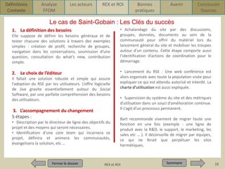 Définitions
Contexte

Analyse
FFOM

Les acteurs

REX et ROI

Bonnes
pratiques

Avenir

Conclusion
Sources

Le cas de Saint-Gobain : Les Clés du succès
1. La définition des besoins
Elle suppose de définir les besoins généraux et de
tester chacune des solutions à travers des exemples
simples : création de profil, recherche de groupes,
navigation dans les conversations, soumission d’une
question, consultation du what’s new, contribution
simple.

2. Le choix de l’éditeur
Il fallait une solution robuste et simple qui assure
l’adoption du RSE par les utilisateurs. L’offre logicielle
de Jive gravite essentiellement autour du Social
Software, par une parfaite compréhension des besoins
des utilisateurs.

3. L’accompagnement du changement
5 étapes :
• Description par le directeur de ligne des objectifs du
projet et des moyens qui seront nécessaires.
• Identification d’une core team qui incarnera ce
projet, définira et animera les communautés,
évangelisera la solution, etc …

Fermer le dossier
Fermer le dossier

• Achalandage du site par des discussions,
groupes, données, documents au sein de la
communauté pour offrir du matériel lors du
lancement général du site et mobiliser les troupes
autour d’un contenu. Cette étape comporte aussi
l’identification d’actions de coordination pour le
démarrage.
• Lancement du RSE : Une web conférence est
alors organisée avec toute la population visée pour
expliquer ce qui est attendu autorisé et interdit. La
charte d’utilisation est aussi expliquée.
• Supervision du système du site et des métriques
d’utilisation dans un souci d’amélioration continue.
Il s’agit d’un processus permanent.

Bart recommande vivement de migrer toute une
fonction en une fois (exemple : une ligne de
produit avec la R&D, le support, le marketing, les
sales etc … ). Il déconseille de migrer par équipes,
ce qui ne ferait que perpétuer les silos
hermétiques.

Pour qui ? Pour quoi ? p1
REX et ROI

Sommaire
Sommaire

19

 