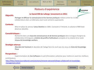Définitions
Contexte

Analyse
FFOM

Les acteurs

REX et ROI

Bonnes
pratiques

Avenir

Conclusion
Sources

Retours d’expérience
Le Social KM de Lafarge: lancement en 2011

Objectifs:

Partager et diffuser la connaissance et les bonnes pratiques métiers entre les 11.000
collaborateurs dans un délai plus court (une semaine auparavant).

Contexte :
Mise en place du serveur Lotus Domino en 2005. Connecté à l'intranet, la solution d'IBM était
devenue obsolète.

Caractéristiques :
Recherche dans une base de connaissances et de bonnes pratiques dans la langue d'origine du
collaborateur (6 langues), création de profils d'utilisateurs complets et la création d'un vaste
réseau de knowledge workers.

Stratégie retenue:
Abandon de l’existant et abandon de l’adage faire du neuf avec du vieux et choix de Knowledge
Plaza

Perspectives :
Expérimentation de Jive Software et outil d’émulation collective pour mettre en avant les meilleurs
contributeurs.
http://http://www.journaldunet.com/solutions/intranet-extranet/lafarge-collaboratif-et-knowledgemanagement.shtml
Fermer le dossier
Fermer le dossier

Pour qui ? Pour quoi ? p1
REX et ROI

Sommaire
Sommaire

20

 