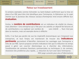 Définitions
Contexte

Analyse
FFOM

Les acteurs

REX et ROI

Bonnes
pratiques

Avenir

Conclusion
Sources

Retour sur Investissement
Si certains exemples comme Schneider ou Saint-Gobain confirment que la mise en
place d’un RSE peut être très bénéfique pour l’entreprise, la littérature sur le sujet
montre que la jeunesse des réseaux sociaux d’entreprise rend encore difficile leur
évaluation.
Certes, le nombre de contributions est un indicateur de vitalité du réseau,
mais attention ! Une entreprise qui a fixé pour ses salariés un objectif de lectures et
de contributions a vu exploser son nombre de
sans intérêt … Tout n’est pas
dans la manière, mais cet exemple donne à réfléchir.
Enfin, il ne faut pas perdre de vue les impératifs économiques qui s’imposent aux
entreprises, et tout l’enjeu est maintenant de trouver des indicateurs
pertinents permettant d’identifier clairement les avantages que l’entreprise a
tirés de son RSE. Zyncro propose certains indicateurs tels que la réduction du temps
passé à gérer son courrier électronique ou à chercher des informations,
l’amélioration de certaines fonctions commerciales ou techniques (+ de contrats,
résolution des problèmes plus rapide,…), réduction du turn over dans l’entreprise.
RDV page suivante pour plus d’informations
Fermer le dossier
Fermer le dossier

Pour qui ? Pour quoi ? p1
REX et ROI

Sommaire
Sommaire

21

 
