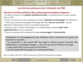 Définitions
Contexte

Analyse
FFOM

Les acteurs

REX et ROI

Bonnes
pratiques

Avenir

Conclusion
Sources

Les bonnes pratiques dans l’utilisation du RSE
Pour tirer le meilleur profit d’un RSE, quelques bonnes pratiques s’imposent :
• Le RSE est réservé à la sphère professionnelle ; la sphère privée n’a pas sa place
dans le RSE ;
• Suivre une personne avec laquelle on n’a pas l’intention d’échanger est inefficace ;
• Tout ce qui concerne le groupe d’échange doit être mis en commun : pas de
rétention d’information entre les membres du groupe ;
• Quel que soit le niveau hiérarchique, les collaborateurs doivent agir sans
appréhension et sans complexe ;
• Tous les membres de la structure doivent encourager l’interactivité.
L’implication et l’accompagnement des utilisateurs dès le lancement du projet sont
essentiels. Et pourtant …
• 1/3 (seulement !) des projets RSE font appel à d’autres parties prenantes (RH,
collaborateurs, knowledge managers,…) que ceux qui sont à l’initiative du projet ;
• ¼ des projets RSE n’ont pas prévu de formation ;
• 1/5 des projets RSE font appel à du coaching individuel.
Source : Livre blanc Zyncro 2013 : meilleures pratiques pour l’utilisation des réseaux sociaux d’entreprise

Fermer le dossier
Fermer le dossier

Pour qui ? Pour quoi ? p1
Les bonnes pratiques

Sommaire
Sommaire

24

 
