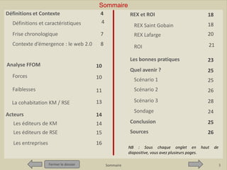 Définitions

Contexte
d ’émergence

Définitions et Contexte

Pour qui ?
Pour quoi ?

Sommaire
Quel intérêt ?

Définitions et caractéristiques

4
4

Frise chronologique
Contexte d’émergence : le web 2.0

Quelles
limites ?

Quel avenir ?

REX et ROI

Conclusion
Sources

18

REX Saint Gobain

18

7

REX Lafarge

20

8

ROI

21

Les bonnes pratiques

Analyse FFOM

Quel avenir ?

10

23
25

Forces

10

Scénario 1

25

Faiblesses

11

Scénario 2

26

La cohabitation KM / RSE

13

Scénario 3

28

Sondage

24

Acteurs

14

Les éditeurs de KM

14

Conclusion

25

Les éditeurs de RSE

15

Sources

26

Les entreprises

16

Fermer le dossier

NB : Sous chaque onglet en haut
diapositive, vous avez plusieurs pages.
Sommaire

de

3

 