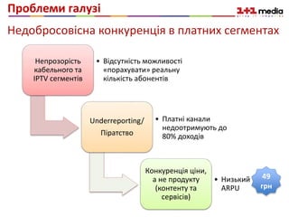 Проблеми галузі
Непрозорість
кабельного та
IPTV сегментів
• Відсутність можливості
«порахувати» реальну
кількість абонентів
Underreporting/
Піратство
• Платні канали
недоотримують до
80% доходів
Конкуренція ціни,
а не продукту
(контенту та
сервісів)
• Низький
ARPU
49
грн
Недобросовісна конкуренція в платних сегментах
«Відро на рубль»
 