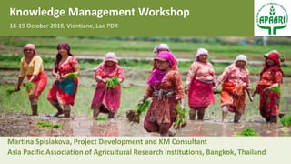 Martina Spisiakova, Project Development and KM Consultant
Asia Pacific Association of Agricultural Research Institutions, Bangkok, Thailand
Knowledge Management Workshop
18-19 October 2018, Vientiane, Lao PDR
 