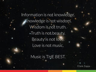 Information is not knowledge. 
Knowledge is not wisdom. 
Wisdom is not truth. 
Truth is not beauty. 
Beauty is not love. 
Love is not music. 
Music is THE BEST. 
Frank Zappa 
 