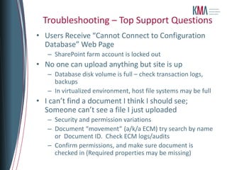 Troubleshooting – Top Support Questions
• Users Receive “Cannot Connect to Configuration
  Database” Web Page
   – SharePoint farm account is locked out
• No one can upload anything but site is up
   – Database disk volume is full – check transaction logs,
     backups
   – In virtualized environment, host file systems may be full
• I can’t find a document I think I should see;
  Someone can’t see a file I just uploaded
   – Security and permission variations
   – Document “movement” (a/k/a ECM) try search by name
     or Document ID. Check ECM logs/audits
   – Confirm permissions, and make sure document is
     checked in (Required properties may be missing)
 