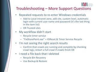 Troubleshooting – More Support Questions
• Repeated requests to re-enter Windows credentials
   – Add to Local intranet zone, add site, custom level, automatic
     login with current user name and password (it’s the last thing
     in the item list)
   – OR Trusted sites
• My workflow didn’t start
   – Recycle timer service
   – “FixSharePoint.exe” = IISReset & Timer Service Recycle
• I’m not seeing the right search results
   – Confirm that crawls are running and complete by checking
     crawl logs; restart a full crawl if crawls finish OK
• I need a file back that I deleted
   – Recycle Bin Recovery
   – Use Backup & Restore
 
