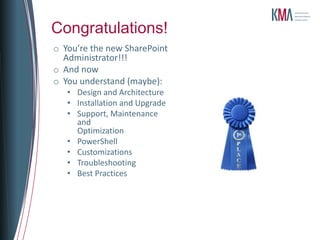 Congratulations!
o You’re the new SharePoint
  Administrator!!!
o And now
o You understand (maybe):
   • Design and Architecture
   • Installation and Upgrade
   • Support, Maintenance
     and
     Optimization
   • PowerShell
   • Customizations
   • Troubleshooting
   • Best Practices
 