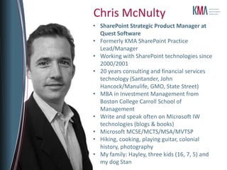 Chris McNulty
• SharePoint Strategic Product Manager at
  Quest Software
• Formerly KMA SharePoint Practice
  Lead/Manager
• Working with SharePoint technologies since
  2000/2001
• 20 years consulting and financial services
  technology (Santander, John
  Hancock/Manulife, GMO, State Street)
• MBA in Investment Management from
  Boston College Carroll School of
  Management
• Write and speak often on Microsoft IW
  technologies (blogs & books)
• Microsoft MCSE/MCTS/MSA/MVTSP
• Hiking, cooking, playing guitar, colonial
  history, photography
• My family: Hayley, three kids (16, 7, 5) and
  my dog Stan
 