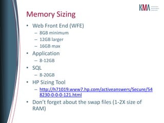 Memory Sizing
• Web Front End (WFE)
   – 8GB minimum
   – 12GB larger
   – 16GB max
• Application
   – 8-12GB
• SQL
   – 8-20GB
• HP Sizing Tool
   – http://h71019.www7.hp.com/activeanswers/Secure/54
     8230-0-0-0-121.html
• Don’t forget about the swap files (1-2X size of
  RAM)
 