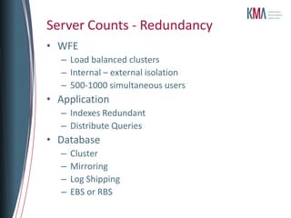 Server Counts - Redundancy
• WFE
   – Load balanced clusters
   – Internal – external isolation
   – 500-1000 simultaneous users
• Application
   – Indexes Redundant
   – Distribute Queries
• Database
   –   Cluster
   –   Mirroring
   –   Log Shipping
   –   EBS or RBS
 