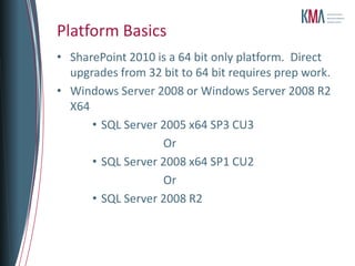 Platform Basics
• SharePoint 2010 is a 64 bit only platform. Direct
  upgrades from 32 bit to 64 bit requires prep work.
• Windows Server 2008 or Windows Server 2008 R2
  X64
      • SQL Server 2005 x64 SP3 CU3
                   Or
      • SQL Server 2008 x64 SP1 CU2
                   Or
      • SQL Server 2008 R2
 