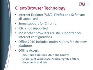 Client/Browser Technology
• Internet Explorer 7/8/9, Firefox and Safari are
  all supported.
• Some support for Chrome
• IE6 is not supported
• Most other browsers are still supported for
  Internet configurations
• Office 2010 includes optimizations for the new
  platforms
• Offline Access
   – 2007: used Outlook 2007 and Groove
   – SharePoint Workspace 2010 integrates offline
     documents and lists
 