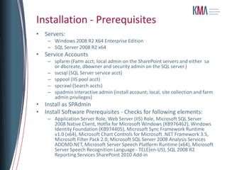 Installation - Prerequisites
• Servers:
    – Windows 2008 R2 X64 Enterprise Edition
    – SQL Server 2008 R2 x64
• Service Accounts
    – spfarm (Farm acct; local admin on the SharePoint servers and either sa
      or dbcreate, dbowner and security admin on the SQL server.)
    – svcsql (SQL Server service acct)
    – sppool (IIS pool acct)
    – spcrawl (Search accts)
    – spadmin Interactive admin (install account; local, site collection and farm
      admin privileges)
• Install as SPAdmin
• Install Software Prerequisites - Checks for following elements:
    – Application Server Role, Web Server (IIS) Role, Microsoft SQL Server
      2008 Native Client, Hotfix for Microsoft Windows (KB976462), Windows
      Identity Foundation (KB974405), Microsoft Sync Framework Runtime
      v1.0 (x64), Microsoft Chart Controls for Microsoft .NET Framework 3.5,
      Microsoft Filter Pack 2.0, Microsoft SQL Server 2008 Analysis Services
      ADOMD.NET, Microsoft Server Speech Platform Runtime (x64), Microsoft
      Server Speech Recognition Language - TELE(en-US), SQL 2008 R2
      Reporting Services SharePoint 2010 Add-in
 
