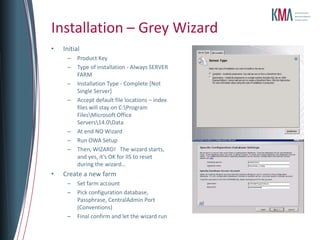 Installation – Grey Wizard
•   Initial
     –    Product Key
     –    Type of installation - Always SERVER
          FARM
     –    Installation Type - Complete [Not
          Single Server]
     –    Accept default file locations – index
          files will stay on C:Program
          FilesMicrosoft Office
          Servers14.0Data
     –    At end NO Wizard
     –    Run OWA Setup
     –    Then, WIZARD! The wizard starts,
          and yes, it’s OK for IIS to reset
          during the wizard…
•   Create a new farm
     –    Set farm account
     –    Pick configuration database,
          Passphrase, CentralAdmin Port
          (Conventions)
     –    Final confirm and let the wizard run
 