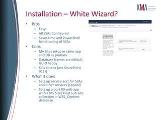 Installation – White Wizard?
• Pros
   – Easy
   – All SSAs Configured
   – Saves time and PowerShell
     hand tooling of SSAs
• Cons
   – My Sites setup in same app
     and DB as primary
   – Database Names are default,
     GUID happy
   – Kills kittens (ask SharePoint
     911!)
• What it does
   – Sets up service acct for SSAs
     and other services (sppool)
   – Sets up a port 80 web app
     with a My Sites Host sub-site
     collection in WSS_Content
     database
 