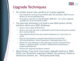 Upgrade Techniques
• For smaller, braver sites, perform an in place upgrade.
    – Site should be running at least MOSS 2007 SP2 (October 2009 CU even
      better) to use preupgradecheck.
    – All systems must be running Windows 2008 X64 - no in place upgrade
      available for 32 bit SharePoint 2007.
• The alternate technique is to build a new 2010 system, 64 bit,
  and then attach your 2007 databases.
    – Build a new, empty SP2010 farm
    – Build a new web app with a deleteable content db and drop the content
      db in Central Admin
    – Copy (detach/attach) the old content databases to a new server or
      name.
    – Prescan the database using the PowerShell command Test-
      SPContentDatabase -Name [database] -WebApplication [url]
    – Attach the new database to the web app using the command line:
      stsadm -o addcontentdb -url [URL] –databasename [database] –
      assignnewdatabaseid
    – Review the migrated database content
• Alternatively, if you have more exotic upgrade needs (e.g. 2003-
  2010), non SharePoint migrations (Notes, file systems), needs to
  restructure content, etc. - third party tools help.
 