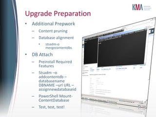 Upgrade Preparation
• Additional Prepwork
  –   Content pruning
  –   Database alignment
      •   stsadm-o
          mergecontentdbs
• DB Attach
  –   Preinstall Required
      Features
  –   Stsadm –o
      addcontentdb –
      databasename
      DBNAME –url URL –
      assignnewdatabaseid
  –   PowerShell Mount-
      ContentDatabase
  –   Test, test, test!
 