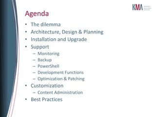 Agenda
•   The dilemma
•   Architecture, Design & Planning
•   Installation and Upgrade
•   Support
    –   Monitoring
    –   Backup
    –   PowerShell
    –   Development Functions
    –   Optimization & Patching
• Customization
    – Content Administration
• Best Practices
 