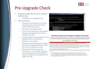 Pre-Upgrade Check
•   SharePoint 2007 SP2 minimum, October
    2009 CU best
     –   STSADM.exe –o preupgradecheck
•   Documentation
     –   All servers and components in the farm,
         and whether the servers meet 64-bit
         hardware/OS requirements
     –   Alternate access mapping URLs
     –   A list of all site definitions, site templates,
         features, and language packs that are
         installed in the farm.
     –   Unsupported farm customizations (such as
         database schema modifications).
     –   Database or site orphans
     –   Missing or invalid configuration settings in
         the farm (missing Web.config file, invalid
         host names, invalid service accts).
     –   Whether the databases meet the
         requirements — for example, databases
         are set to read/write, and any databases
         stored in Windows Internal Database and
         larger than 4 GB.
 