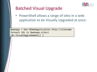 Batched Visual Upgrade
   • PowerShell allows a range of sites in a web
     application to be Visually Upgraded at once:

$webapp = Get-SPWebApplication http://sitename
foreach ($s in $webapp.sites)
{$s.VisualUpgradeWebs() }
 