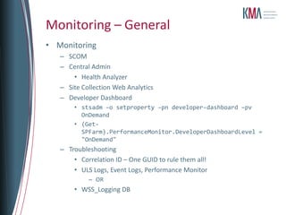Monitoring – General
• Monitoring
   – SCOM
   – Central Admin
       • Health Analyzer
   – Site Collection Web Analytics
   – Developer Dashboard
       • stsadm –o setproperty –pn developer-dashboard –pv
         OnDemand
       • (Get-
         SPFarm).PerformanceMonitor.DeveloperDashboardLevel =
         "OnDemand"
   – Troubleshooting
       • Correlation ID – One GUID to rule them all!
       • ULS Logs, Event Logs, Performance Monitor
            – OR
       • WSS_Logging DB
 
