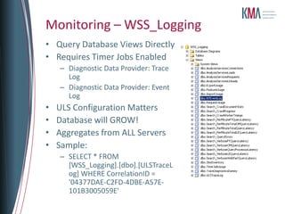 Monitoring – WSS_Logging
• Query Database Views Directly
• Requires Timer Jobs Enabled
    – Diagnostic Data Provider: Trace
      Log
    – Diagnostic Data Provider: Event
      Log
•   ULS Configuration Matters
•   Database will GROW!
•   Aggregates from ALL Servers
•   Sample:
    – SELECT * FROM
      [WSS_Logging].[dbo].[ULSTraceL
      og] WHERE CorrelationID =
      '04377DAE-C2FD-4DBE-A57E-
      101B3005059E'
 