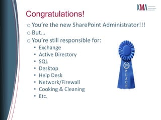 Congratulations!
o You’re the new SharePoint Administrator!!!
o But…
o You’re still responsible for:
  •   Exchange
  •   Active Directory
  •   SQL
  •   Desktop
  •   Help Desk
  •   Network/Firewall
  •   Cooking & Cleaning
  •   Etc.
 