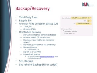Backup/Recovery
• Third Party Tools
• Recycle Bin
•   Granular / Site Collection Backup (UI)
     – *.bak file
     – Restore-SPSite
•   Unattached Recovery
     – Browse unattached content database
     – Account needs DB permissions
     – Database need not be on the same
       server!
     – No more granular than list or library!
     – Browse Content
          •   Export Site or List
     – Export as a CMP file
     – PowerShell restore
          •   PS: Import-SPWeb http://msshome2010 –Path
              C:ListRecovery.cmp
• SQL Backup
• SharePoint Backup (UI or script)
 