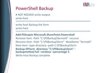 PowerShell Backup
# NOT NEEDED write-output
write-host
==================================================
write-host Backup the farm
write-host
==================================================
Add-PSSnapIn Microsoft.SharePoint.Powershell
Remove-Item -Path "C:PSBackupfarmold“ -recurse
Rename-Item -Path "C:PSBackupfarm" -NewName "farmold"
New-Item -type directory -path C:PSBackupfarm
Backup-SPFarm -directory "C:PSBackupfarm" -
backupmethod full –verbose –percentage 5
Write-host Backup complete
 