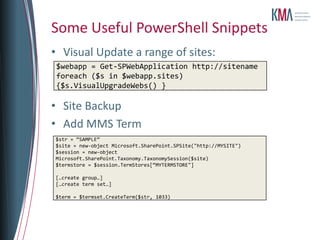 Some Useful PowerShell Snippets
• Visual Update a range of sites:
 $webapp = Get-SPWebApplication http://sitename
 foreach ($s in $webapp.sites)
 {$s.VisualUpgradeWebs() }

• Site Backup
• Add MMS Term
$str = “SAMPLE”
$site = new-object Microsoft.SharePoint.SPSite("http://MYSITE")
$session = new-object
Microsoft.SharePoint.Taxonomy.TaxonomySession($site)
$termstore = $session.TermStores[“MYTERMSTORE"]

[…create group…]
[…create term set…]

$term = $termset.CreateTerm($str, 1033)
 