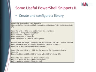 Some Useful PowerShell Snippets II
    • Create and configure a library
#Load the Sharepoint .net Assembly
[System.Reflection.Assembly]::LoadWithPartialName("Microsoft.SharePoin
t")

#set the url of the site collection to a variable
$siteurl = "http://msshome2010/"
$subsitename = "Marketing"
$newlibraryname = "NewLib"
$newlibrarydesc = "NewLib Description"

#create the new object passing the site collection URL, attach subsite
$mysite=new-object Microsoft.SharePoint.SPSite($siteurl)
$subsite = $mysite.openweb($subsitename)

#make the new library - 101 is the generic for DocumentLibrary
template
$subsite.lists.add($newlibraryname ,$newlibrarydesc, 101)

#open the new library and break inheritance
$mylib = $subsite.lists[$newlibraryname]
$mylib.BreakRoleInheritance($false)
 