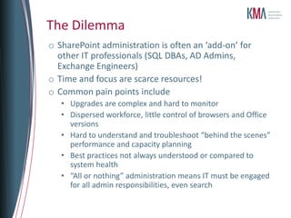 The Dilemma
o SharePoint administration is often an ‘add-on’ for
  other IT professionals (SQL DBAs, AD Admins,
  Exchange Engineers)
o Time and focus are scarce resources!
o Common pain points include
   • Upgrades are complex and hard to monitor
   • Dispersed workforce, little control of browsers and Office
     versions
   • Hard to understand and troubleshoot “behind the scenes”
     performance and capacity planning
   • Best practices not always understood or compared to
     system health
   • “All or nothing” administration means IT must be engaged
     for all admin responsibilities, even search
 