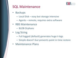 SQL Maintenance
• Backups
   – Local Disk – easy but storage intensive
   – Agents – remote, requires extra software
• RBS Maintenance
   – BLOB Orphans
• Log Sizing
   – Full logged (default) generates huge t-logs
   – Simple doesn’t but prevents point in time restore
• Maintenance Plans
 