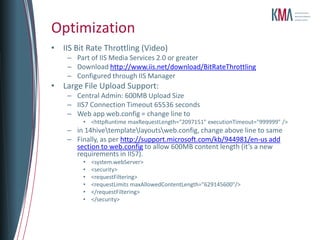 Optimization
• IIS Bit Rate Throttling (Video)
    – Part of IIS Media Services 2.0 or greater
    – Download http://www.iis.net/download/BitRateThrottling
    – Configured through IIS Manager
• Large File Upload Support:
    – Central Admin: 600MB Upload Size
    – IIS7 Connection Timeout 65536 seconds
    – Web app web.config = change line to
         • <httpRuntime maxRequestLength="2097151" executionTimeout="999999" />
    – in 14hivetemplatelayoutsweb.config, change above line to same
    – Finally, as per http://support.microsoft.com/kb/944981/en-us add
      section to web.config to allow 600MB content length (it’s a new
      requirements in IIS7).
         •   <system.webServer>
         •   <security>
         •   <requestFiltering>
         •   <requestLimits maxAllowedContentLength="629145600"/>
         •   </requestFiltering>
         •   </security>
 