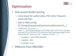 Optimization
• Disk-based BLOB Caching
  – Local store for audio/video, PDF other frequent
    read only files
  – Edit in Web.config
    (C:Inetpubwwwrootwssvirtualdirectories...)
  – <BlobCache location=""
    path=".(gif|jpg|jpeg|jpe|jfif|bmp|dib|tif|tiff|ico|png|w
    dp|hdp|css|js|asf|avi|flv|m4v|mov|mp3|mp4|mpeg|mpg|rm|rmv
    b|wma|wmv)$" maxSize="10" enabled="false" />
      • Location = Local Disk Location
      • maxSize = GB
      • Enabled = true
• Different from RBS/EBS!
 